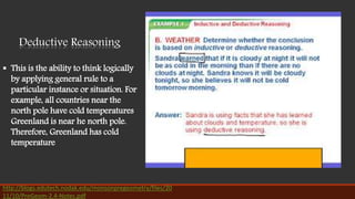 Deductive Reasoning
 This is the ability to think logically
by applying general rule to a
particular instance or situation. For
example, all countries near the
north pole have cold temperatures
Greenland is near he north pole.
Therefore, Greenland has cold
temperature
http://blogs.edutech.nodak.edu/monsonpregeometry/files/20
11/10/PreGeom-2.4-Notes.pdf
 