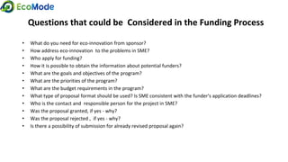 Questions that could be Considered in the Funding Process
• What do you need for eco-innovation from sponsor?
• How address eco-innovation to the problems in SME?
• Who apply for funding?
• How it is possible to obtain the information about potential funders?
• What are the goals and objectives of the program?
• What are the priorities of the program?
• What are the budget requirements in the program?
• What type of proposal format should be used? Is SME consistent with the funder's application deadlines?
• Who is the contact and responsible person for the project in SME?
• Was the proposal granted, if yes - why?
• Was the proposal rejected , if yes - why?
• Is there a possibility of submission for already revised proposal again?
 