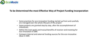 To be Determined the most Effective Way of Project Funding Incorporation
• Some practices for eco-innovation funding started up front and carefully
are managed over the whole lifecycle of the project
• Some projects are granted step by step, after the accomplishment of
milestones.
• Define the main goals and mutual benefits of receiver and investing for
eco-innovation in SME
• Compare internal and external funding sources for the eco-innovative
ideas in SME.
 