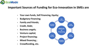 Important Sources of Funding for Eco-Innovation in SMEs are
• Your own funds, Self Financing, Equity;
• Budgetary Financing;
• Family and friends;
• Credit, Debt;
• Business angels;
• Venture capital;
• Project financing;
• Mixed financing ;
• Crowdfunding, etc.
 