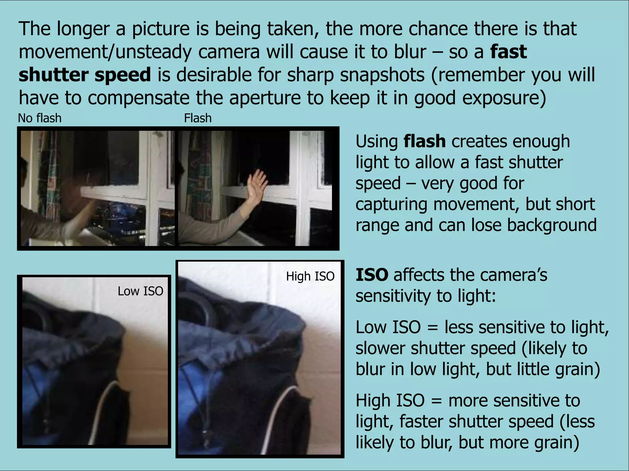 The longer a picture is being taken, the more chance there is that
movement/unsteady camera will cause it to blur – so a fast
shutter speed is desirable for sharp snapshots (remember you will
have to compensate the aperture to keep it in good exposure)
Using flash creates enough
light to allow a fast shutter
speed – very good for
capturing movement, but short
range and can lose background
ISO affects the camera’s
sensitivity to light:
Low ISO = less sensitive to light,
slower shutter speed (likely to
blur in low light, but little grain)
High ISO = more sensitive to
light, faster shutter speed (less
likely to blur, but more grain)
No flash Flash
Low ISO
High ISO
 