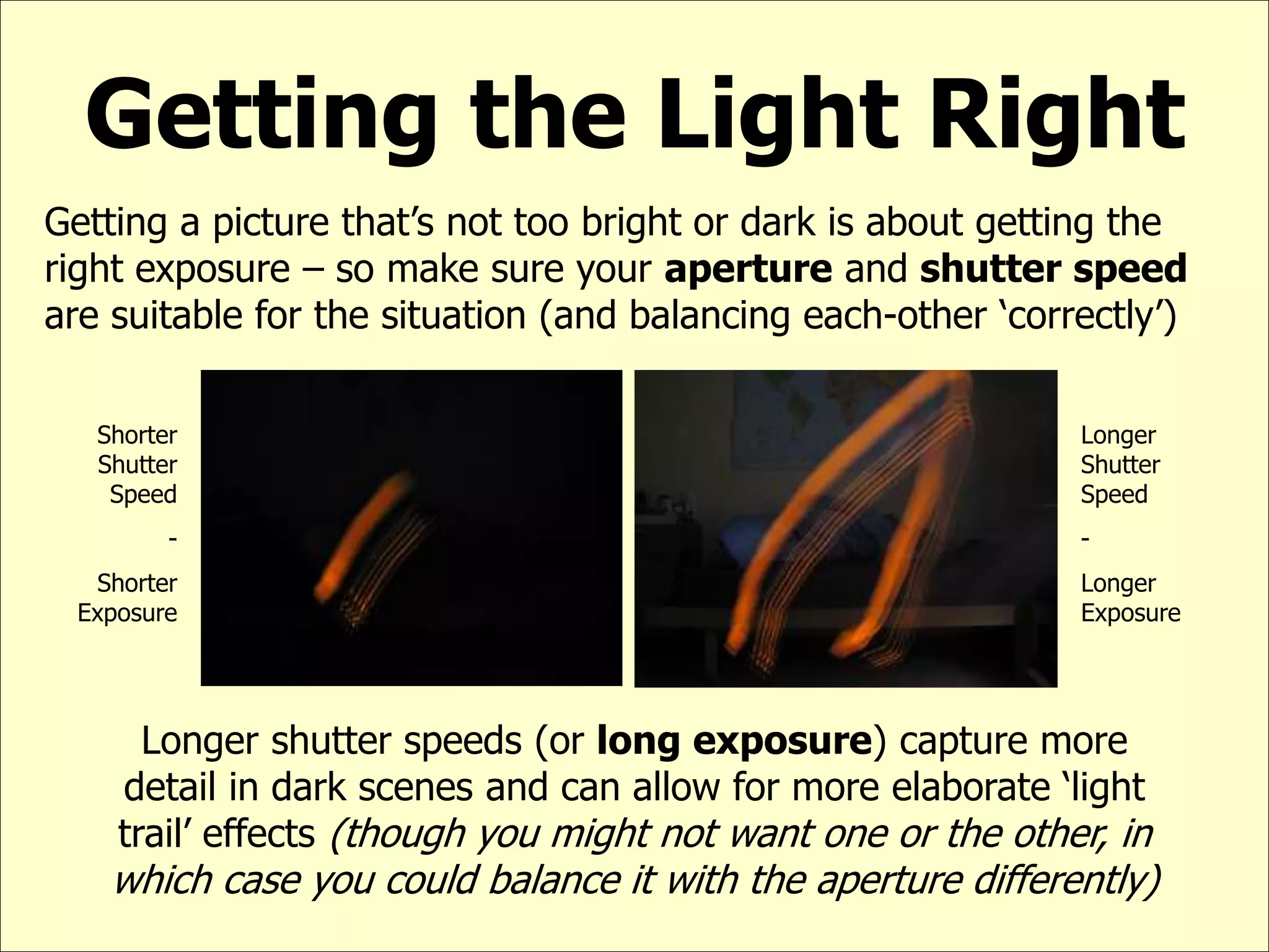 Getting the Light Right
Getting a picture that’s not too bright or dark is about getting the
right exposure – so make sure your aperture and shutter speed
are suitable for the situation (and balancing each-other ‘correctly’)
Shorter
Shutter
Speed
-
Shorter
Exposure
Longer
Shutter
Speed
-
Longer
Exposure
Longer shutter speeds (or long exposure) capture more
detail in dark scenes and can allow for more elaborate ‘light
trail’ effects (though you might not want one or the other, in
which case you could balance it with the aperture differently)
 