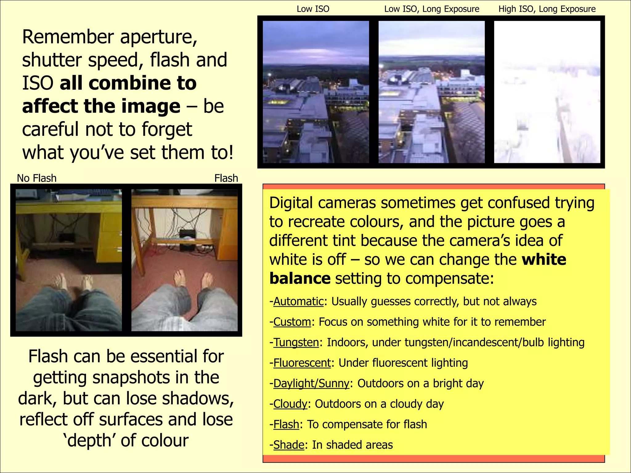 Remember aperture,
shutter speed, flash and
ISO all combine to
affect the image – be
careful not to forget
what you’ve set them to!
No Flash Flash
Flash can be essential for
getting snapshots in the
dark, but can lose shadows,
reflect off surfaces and lose
‘depth’ of colour
Low ISO Low ISO, Long Exposure High ISO, Long Exposure
Digital cameras sometimes get confused trying
to recreate colours, and the picture goes a
different tint because the camera’s idea of
white is off – so we can change the white
balance setting to compensate:
-Automatic: Usually guesses correctly, but not always
-Custom: Focus on something white for it to remember
-Tungsten: Indoors, under tungsten/incandescent/bulb lighting
-Fluorescent: Under fluorescent lighting
-Daylight/Sunny: Outdoors on a bright day
-Cloudy: Outdoors on a cloudy day
-Flash: To compensate for flash
-Shade: In shaded areas
 