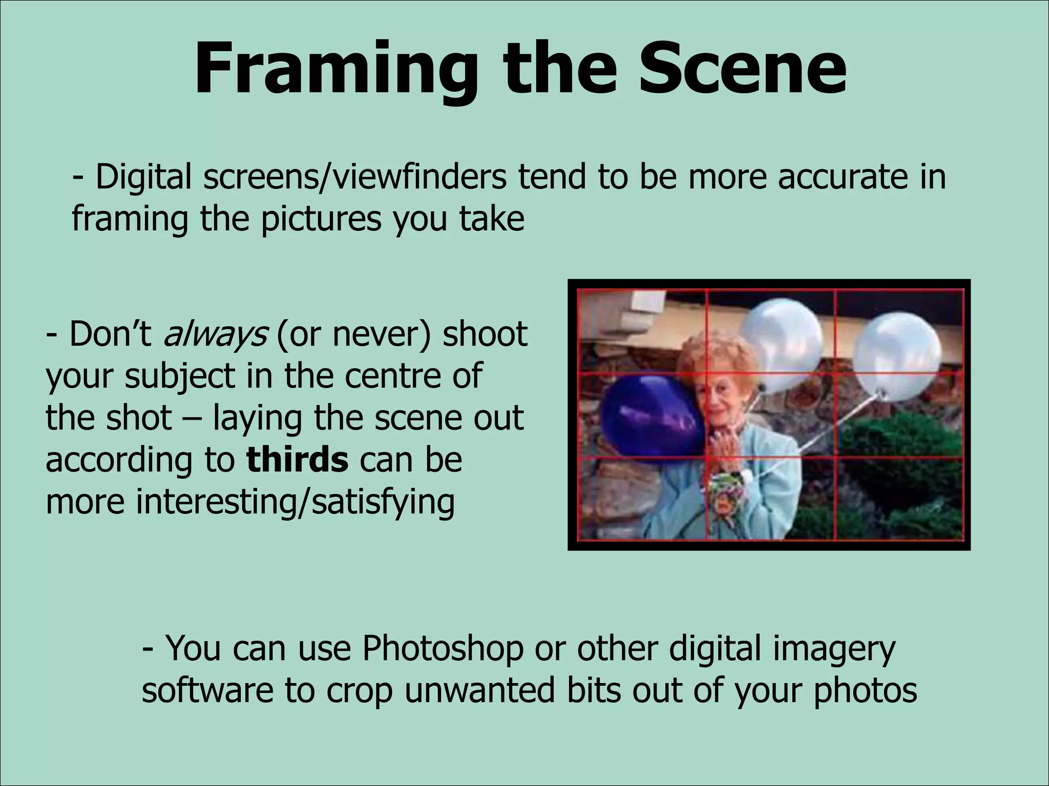 Framing the Scene
- Digital screens/viewfinders tend to be more accurate in
framing the pictures you take
- Don’t always (or never) shoot
your subject in the centre of
the shot – laying the scene out
according to thirds can be
more interesting/satisfying
- You can use Photoshop or other digital imagery
software to crop unwanted bits out of your photos
 