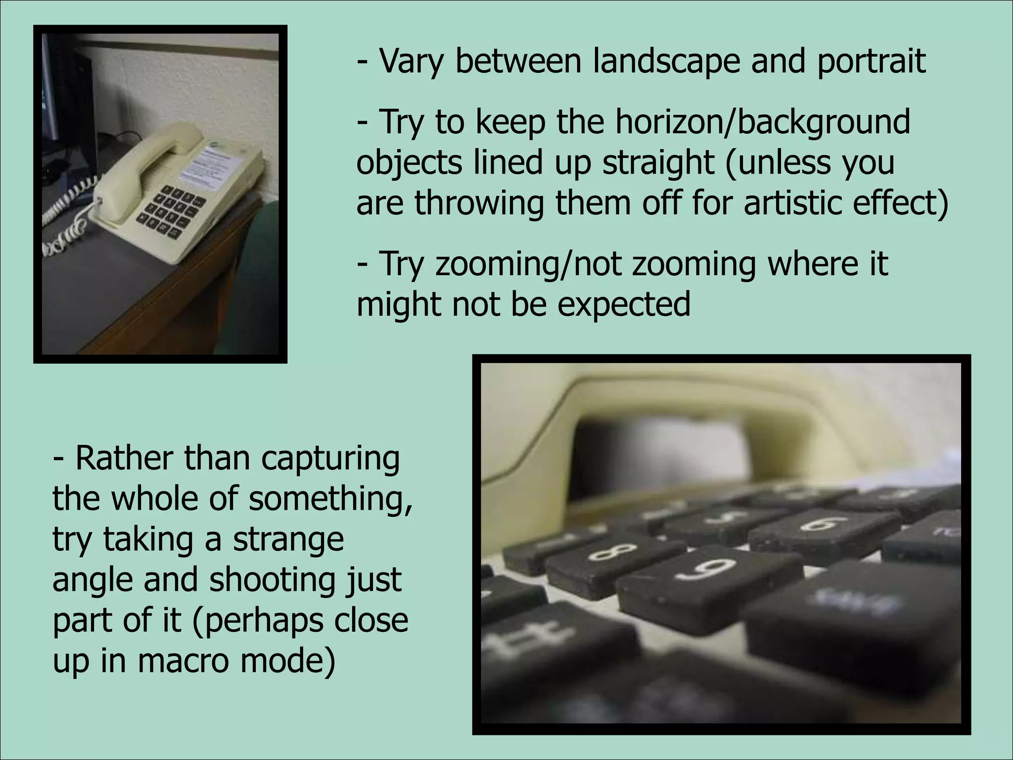 - Vary between landscape and portrait
- Try to keep the horizon/background
objects lined up straight (unless you
are throwing them off for artistic effect)
- Try zooming/not zooming where it
might not be expected
- Rather than capturing
the whole of something,
try taking a strange
angle and shooting just
part of it (perhaps close
up in macro mode)
 