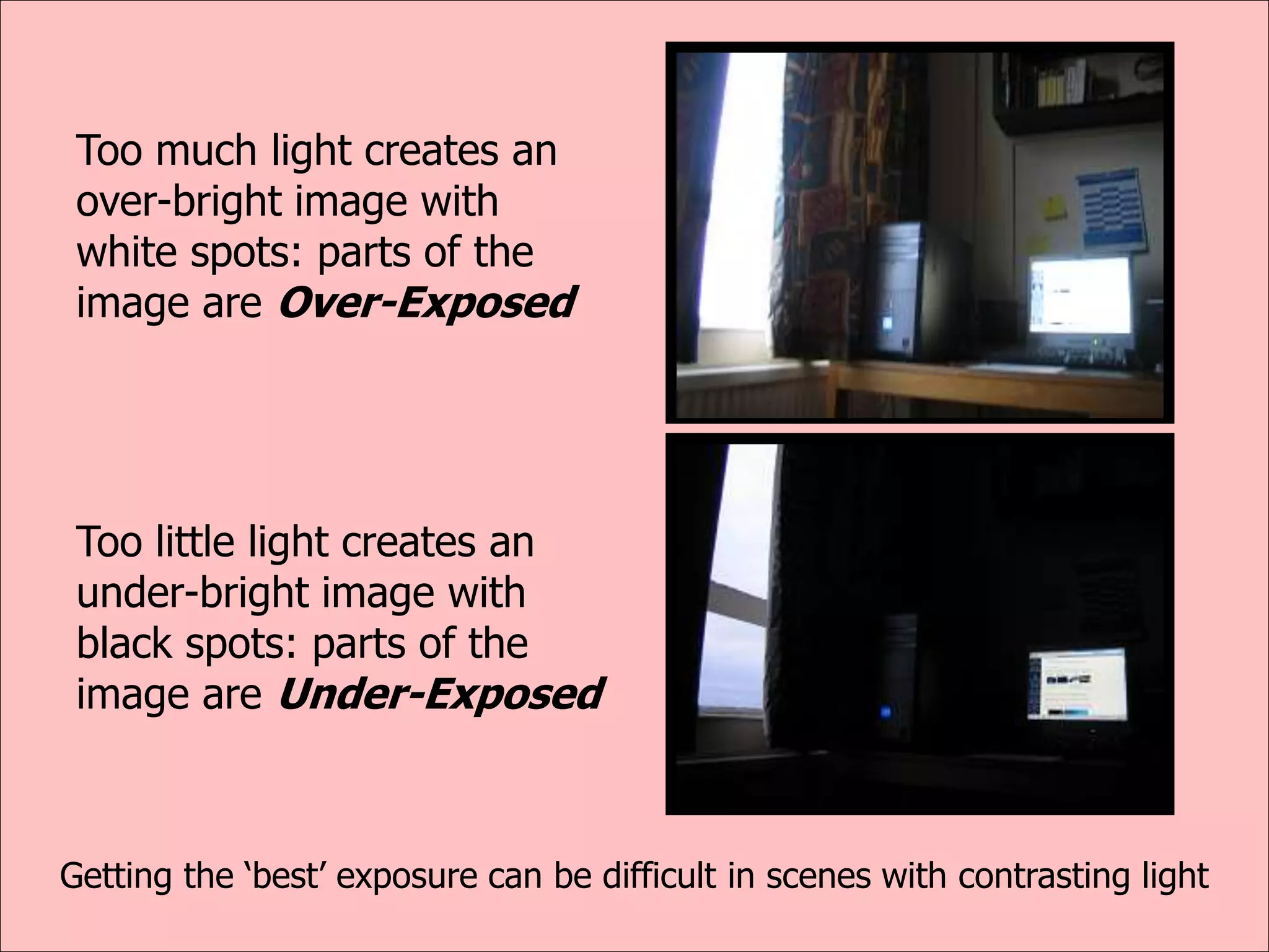 Too much light creates an
over-bright image with
white spots: parts of the
image are Over-Exposed
Too little light creates an
under-bright image with
black spots: parts of the
image are Under-Exposed
Getting the ‘best’ exposure can be difficult in scenes with contrasting light
 