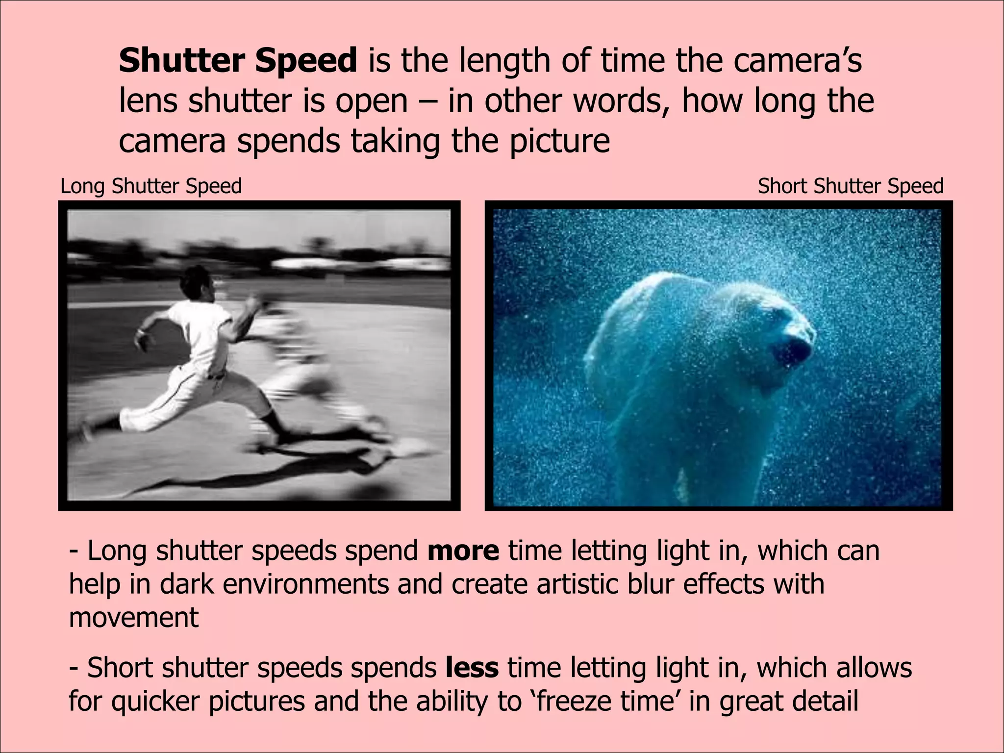 Shutter Speed is the length of time the camera’s
lens shutter is open – in other words, how long the
camera spends taking the picture
- Long shutter speeds spend more time letting light in, which can
help in dark environments and create artistic blur effects with
movement
- Short shutter speeds spends less time letting light in, which allows
for quicker pictures and the ability to ‘freeze time’ in great detail
Long Shutter Speed Short Shutter Speed
 