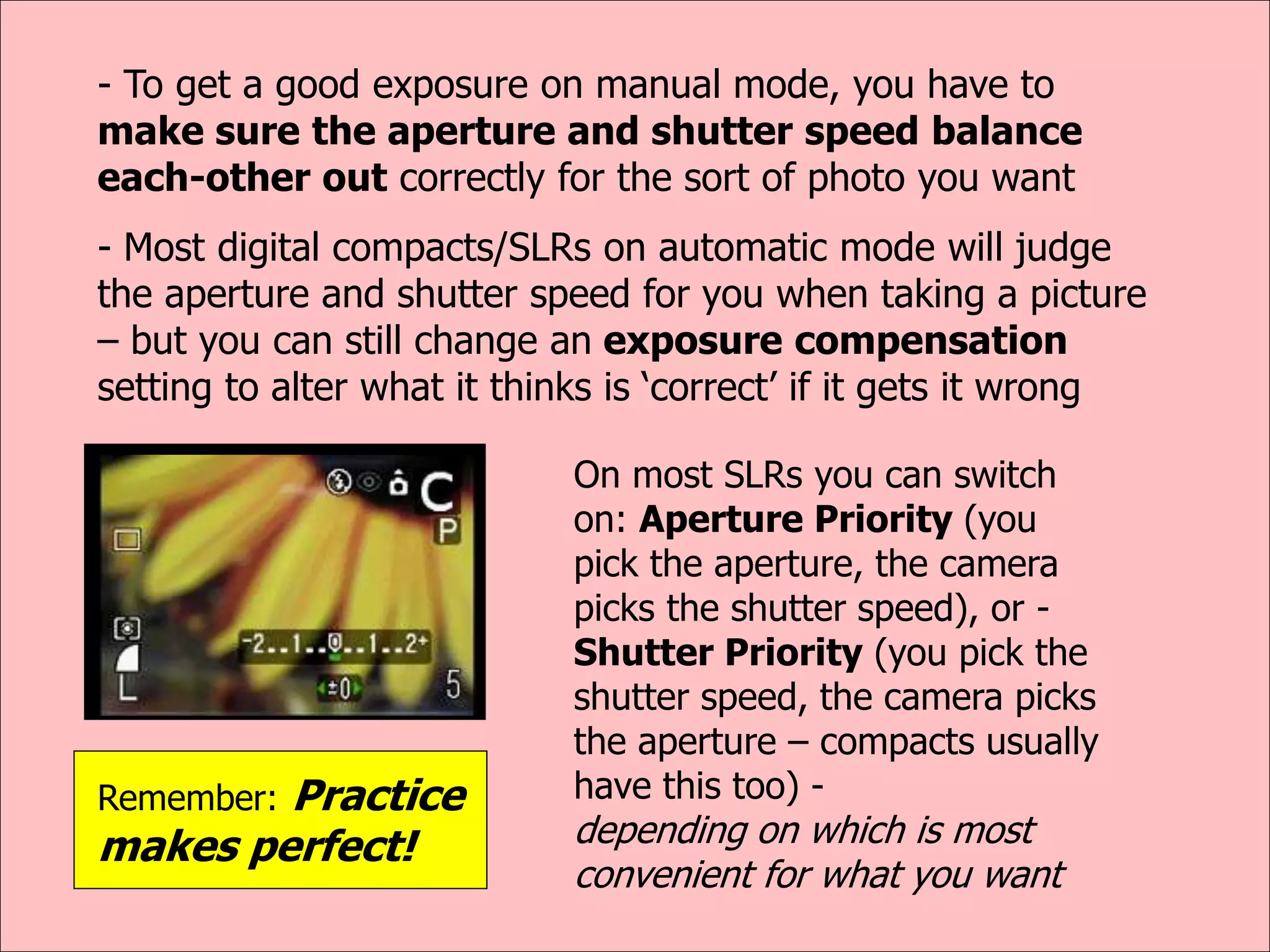 - To get a good exposure on manual mode, you have to
make sure the aperture and shutter speed balance
each-other out correctly for the sort of photo you want
- Most digital compacts/SLRs on automatic mode will judge
the aperture and shutter speed for you when taking a picture
– but you can still change an exposure compensation
setting to alter what it thinks is ‘correct’ if it gets it wrong
On most SLRs you can switch
on: Aperture Priority (you
pick the aperture, the camera
picks the shutter speed), or -
Shutter Priority (you pick the
shutter speed, the camera picks
the aperture – compacts usually
have this too) -
depending on which is most
convenient for what you want
Remember: Practice
makes perfect!
 