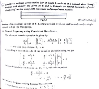 'o,,.-dd{Jr a ,,,,.iforn• cro.,·s-section bar of length L made up of a material whose Young'iY ·
{Si ~ d 1 ~ a,id ,lc11,,·ity are Kive11 by .E and p. Estimate the natural 'requenc/es oif axial
"'" " ,,.. . J'
ti n of t/ie bar ,,.,.t,,g bot/, con.,·lstent and lumped ma,w; matricet,.
,,/bra o ~-
4
__..______
L
______-'j
l?lg. 6.5 (D~c. 2016, M.V.J
S
olution: Since actual values of£, L and pare not given, we shaJJ consider only a single
element to find the frequency.
(I) Natural frequency using Consistent Mass Matrix
The element matrix equation is given by
~~[}l ~1][~:} = ro
2
p:h, [ ~ ; ](iJ
·: we take one element he = L
Cancelling A on either side of the equation and simplifying, we get
E ro2p L - E - w2p L U1
L 3 L 6 _ O
_ E _ w 2
p L E _ w
2
p L
J L 6 L 3
rnpobe b h t '
o und a ry co nditi o ns i. e . U 1 = 0, write t e equ a wn
E w2p L = 0
L 3
') JE
:. w· = ~
Ill) N pl
lt lu r~1 f
1 rt:qu e n cy Uij lng Lumped Mass Matrix
-ll rnPect ,n . . . . A h r l O I
i:l t,;:,; mu tr1x is g ive n h y p , " " ,
w = fl_ , ff
L VP
-
 
