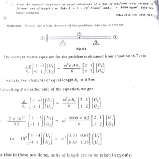 i 1 -, rri! 1/;r nn,11rnl f'r·,0
Qno1f'_
' n.f 11 rfol d h rnrimts nf a bor of tat(fr,rm c rn.fls section of
in ,,,m ... n'1d n_f ltnKth , m . 1ala n =-= l >" JO ~ N!mm ;, and () == 8000 kg/m
1
. Take two
[May 2012. Uec. 2015 , M.U .j
~olntinn : n,, 1dc the I hcde <.1l,m:t in of th e problem into two e lements.
.,.
CV
,,_~
~
I Q)
G) gj •
~
ill &
Fig. 6.1
The element matrix equation for the pr9blem is obtained from equation (6.7) viz.
oipA he [2 1] {U1}
6 1 _
2 U2
· · we Lake two elements of equal length he = 0.5 m
Car1celling A on either side of the equation, we get
E [ 1 -IJ{U1) _
he- -1 1 . V2
w
2
phe [2 1] {U1}
6 1 2 U2
2x JO
11
[ 1-lJ{U1]
o.s - 1 1 .u2
(J} 2 8000x0.5 [2 l]fU1}
6 _1 2 lU2
1.c. 1OR [
4
-
4
1
{U1)·
- 4 4 U2
w2 [l.3= 0.671 { U1}
_0.6 7 l.33j U2
:e that.in these proble.ms, units of length are to be taken in m only.
 