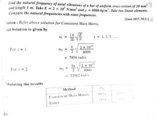 °";J:Y
{f.f,?.
i c?::,f,~
find the natural frequency of axial vibrations of a bar of uniform cross-section of 20 mm .,9
z
fl
..1nd l.ength 1 m. Take E = 2 X 105
N/mm2
and p = 8000 kg/m3• Ta.ke two linear elements.
Compare the natural frequencies with exact frequencies.
/ ~
Uune 2017, M.U.1 -~,
.·
.ution : Refer above solution for Consistent Mass Matrix.
act Solution is given by
l - 1, 3, 5, .....
7t 2 X 1011
For i =1 0)1 - -2 8000
- 7854 rad/s
31t 2 X 1.011
For i :::: 2 ())2 - 2 8000
=== 23562 rcd/s
:~bu tati ng the r es ults
 