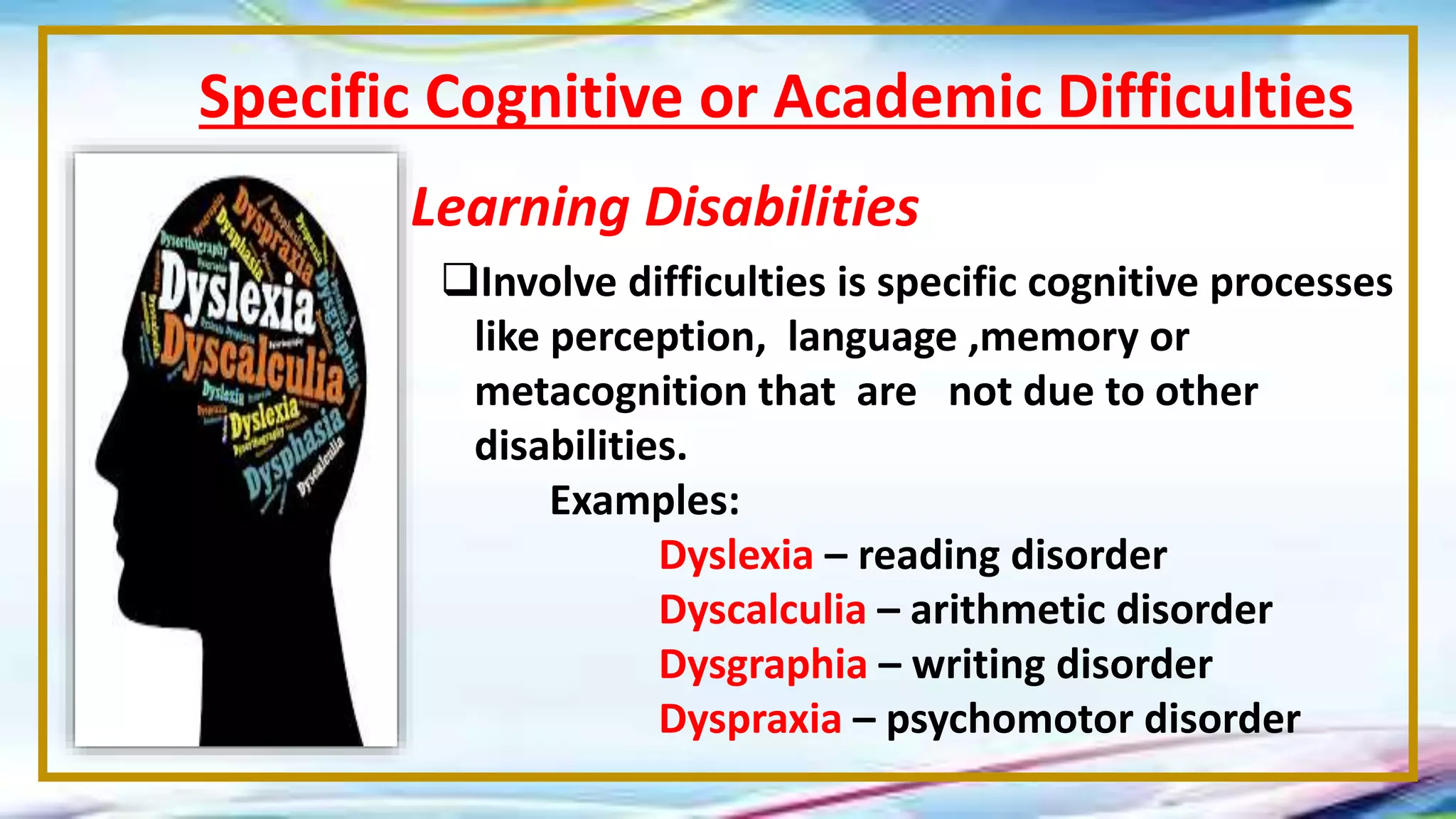 Specific Cognitive or Academic Difficulties
Learning Disabilities
Involve difficulties is specific cognitive processes
like perception, language ,memory or
metacognition that are not due to other
disabilities.
Examples:
Dyslexia – reading disorder
Dyscalculia – arithmetic disorder
Dysgraphia – writing disorder
Dyspraxia – psychomotor disorder
 