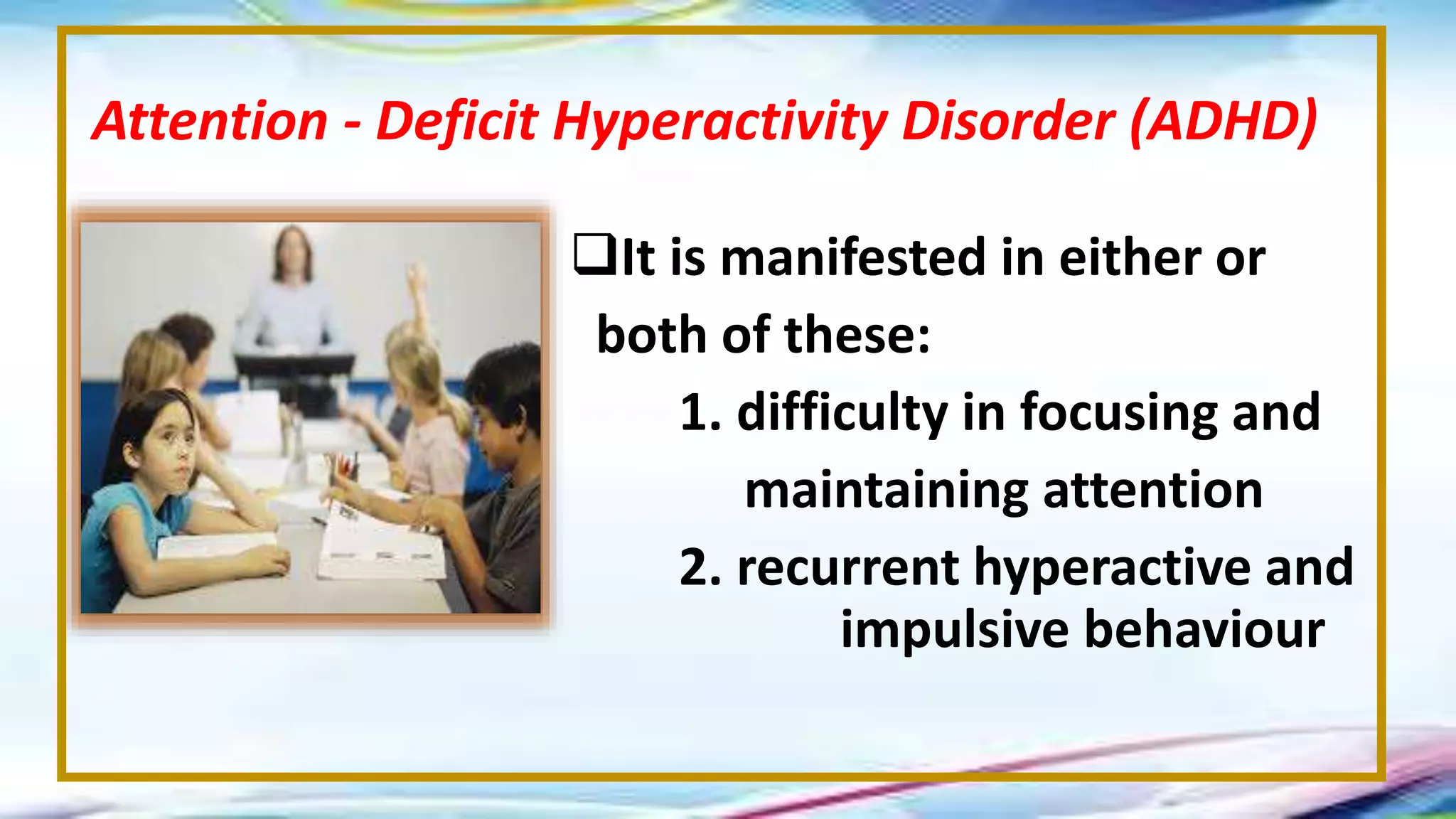 It is manifested in either or
both of these:
1. difficulty in focusing and
maintaining attention
2. recurrent hyperactive and
impulsive behaviour
Attention - Deficit Hyperactivity Disorder (ADHD)
 