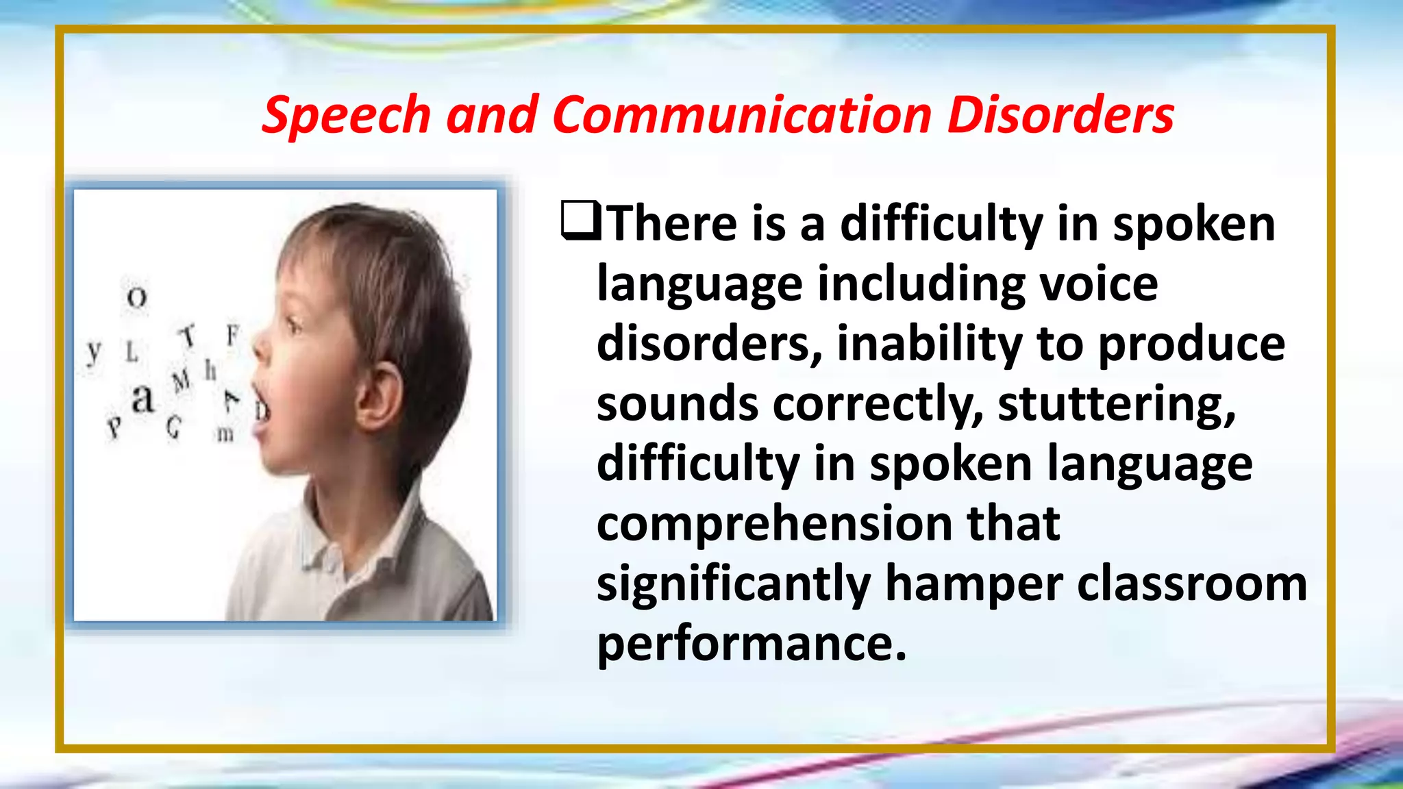 There is a difficulty in spoken
language including voice
disorders, inability to produce
sounds correctly, stuttering,
difficulty in spoken language
comprehension that
significantly hamper classroom
performance.
Speech and Communication Disorders
 