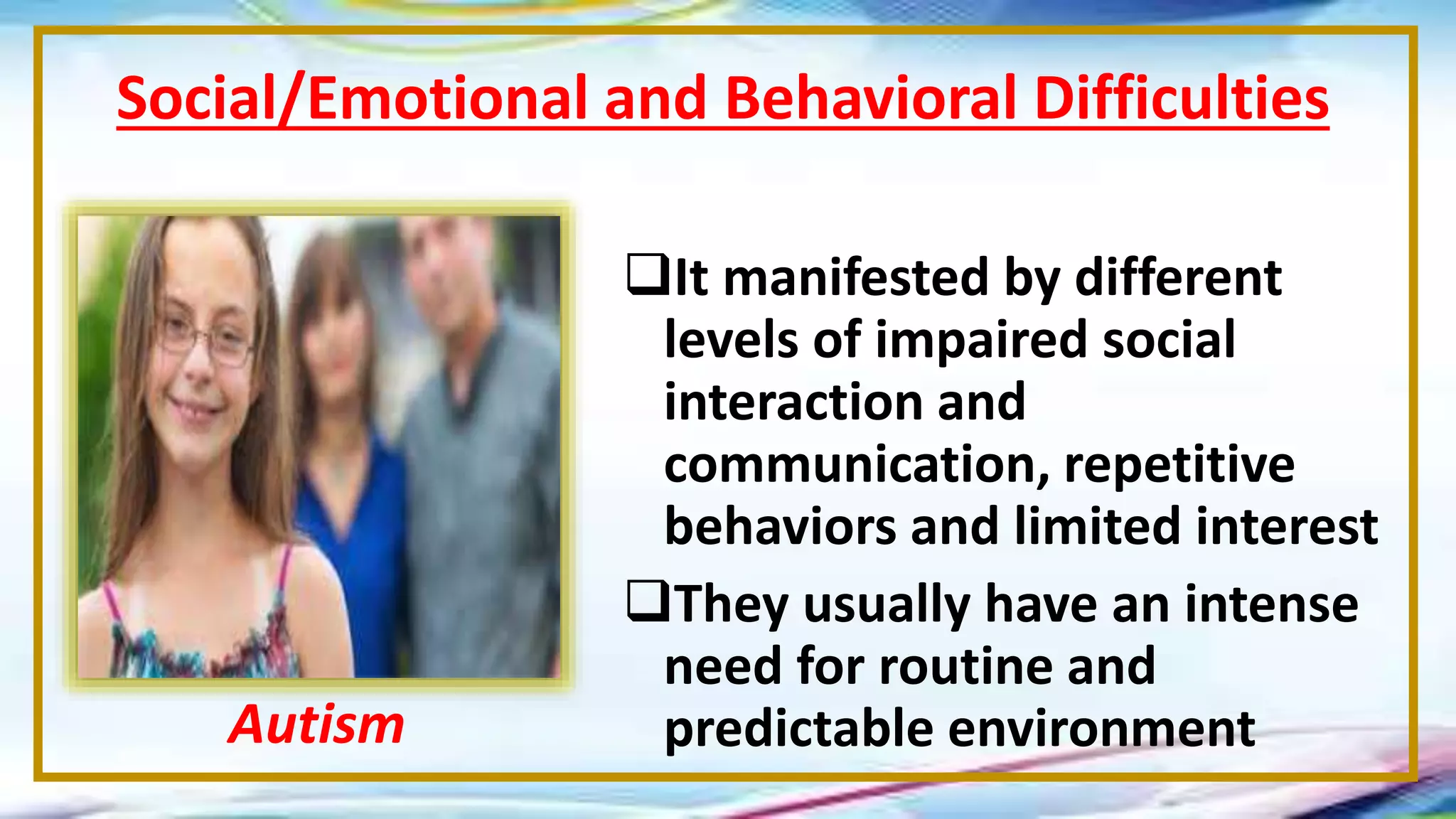 It manifested by different
levels of impaired social
interaction and
communication, repetitive
behaviors and limited interest
They usually have an intense
need for routine and
predictable environment
Social/Emotional and Behavioral Difficulties
Autism
 