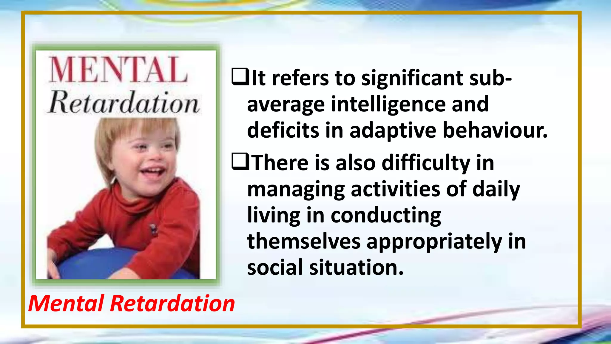 It refers to significant sub-
average intelligence and
deficits in adaptive behaviour.
There is also difficulty in
managing activities of daily
living in conducting
themselves appropriately in
social situation.
Mental Retardation
 