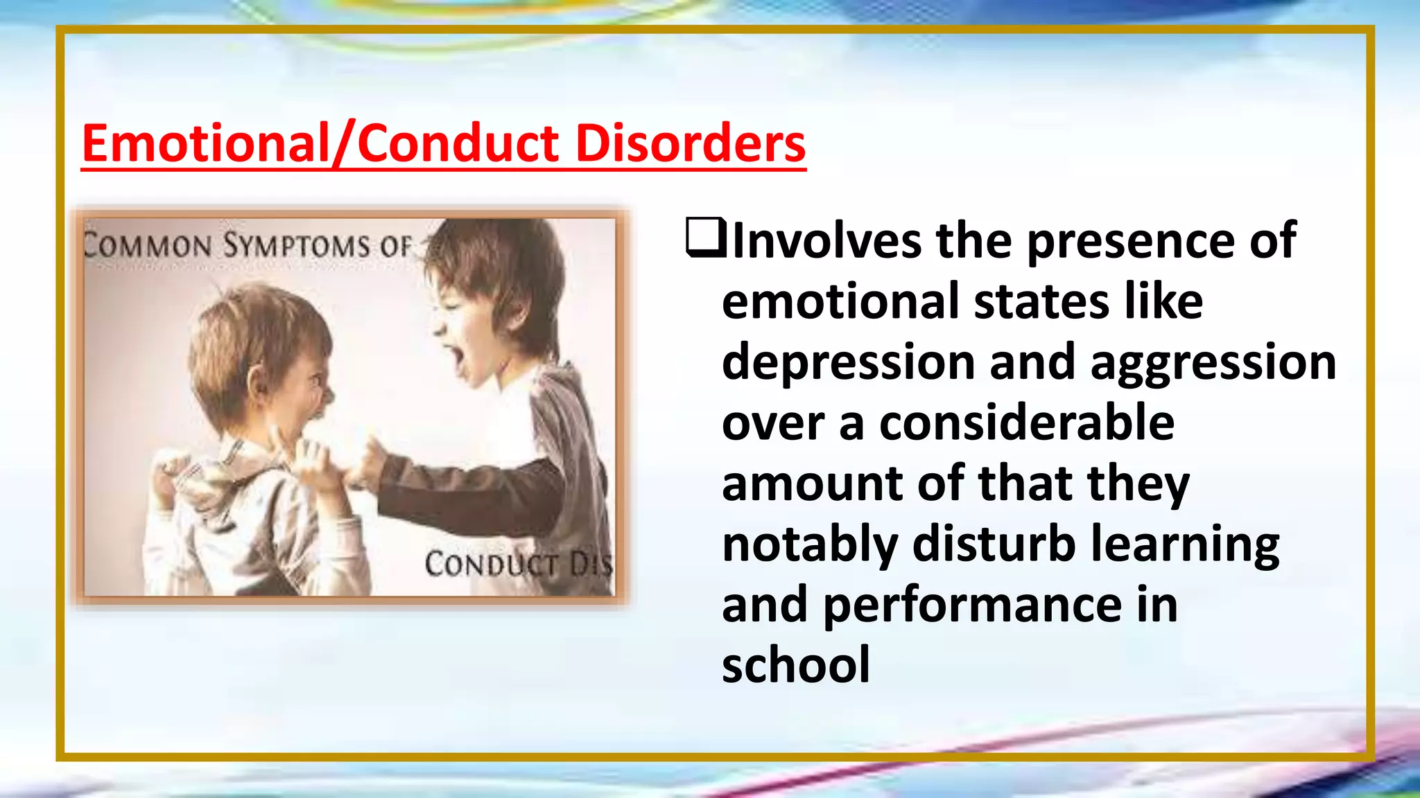 Involves the presence of
emotional states like
depression and aggression
over a considerable
amount of that they
notably disturb learning
and performance in
school
Emotional/Conduct Disorders
 
