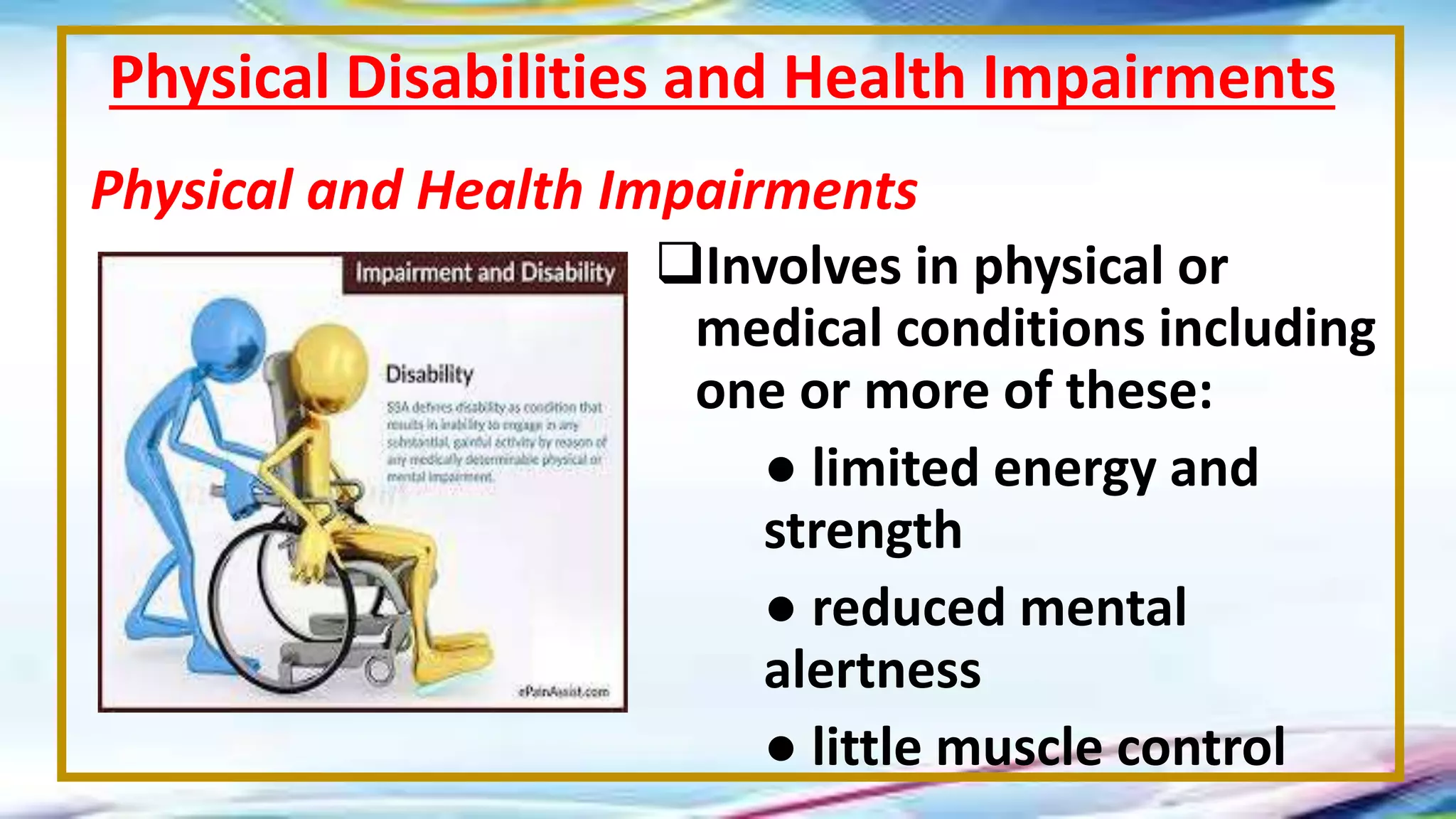 Involves in physical or
medical conditions including
one or more of these:
● limited energy and
strength
● reduced mental
alertness
● little muscle control
Physical Disabilities and Health Impairments
Physical and Health Impairments
 