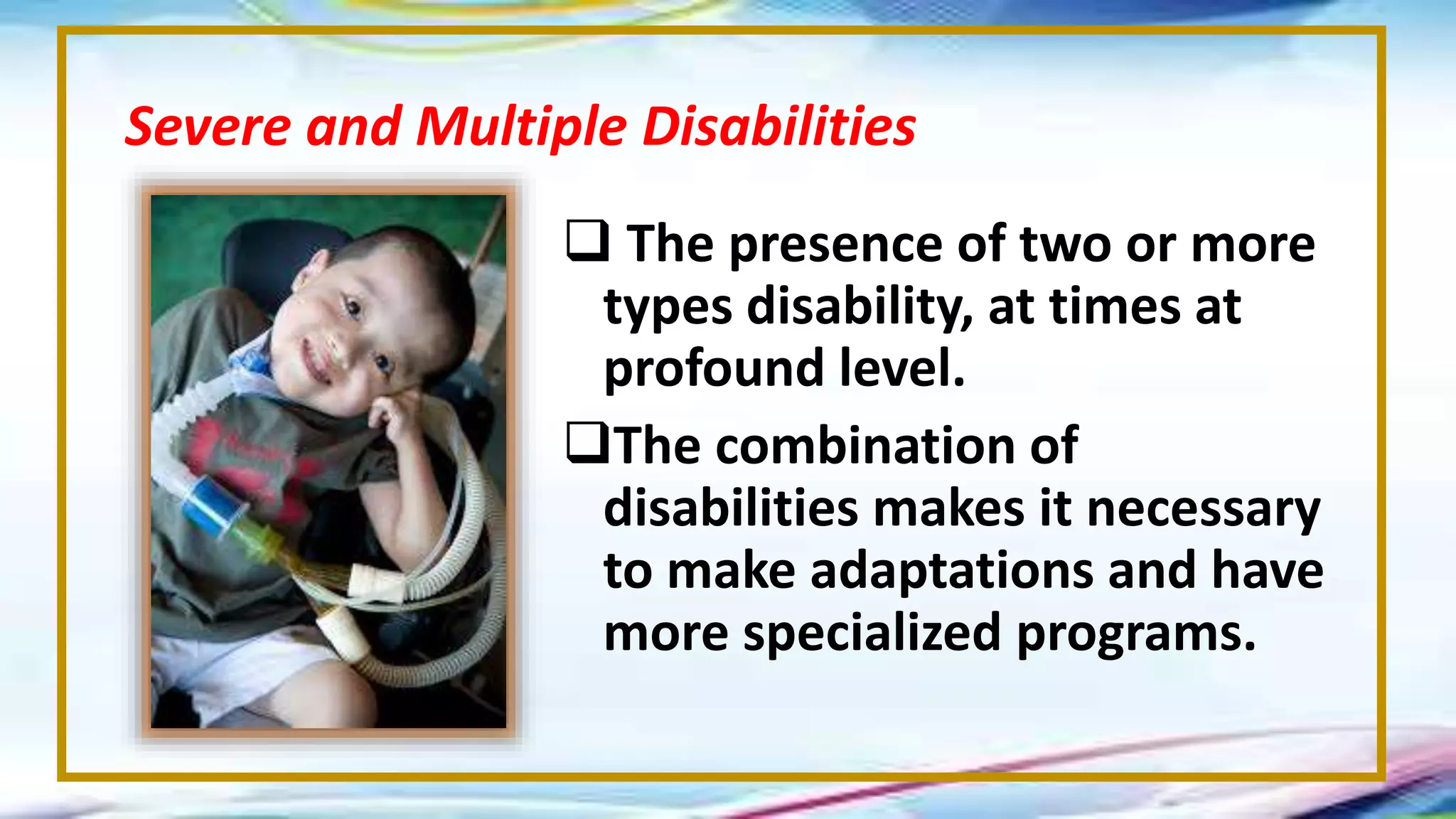  The presence of two or more
types disability, at times at
profound level.
The combination of
disabilities makes it necessary
to make adaptations and have
more specialized programs.
Severe and Multiple Disabilities
 