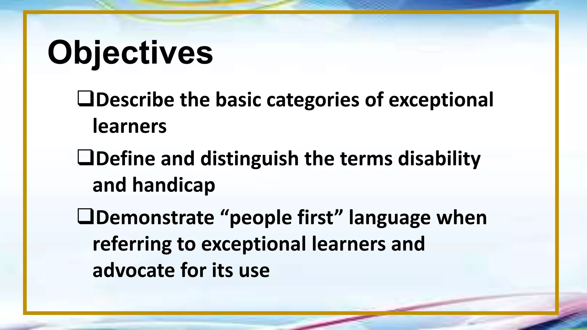Objectives
Describe the basic categories of exceptional
learners
Define and distinguish the terms disability
and handicap
Demonstrate “people first” language when
referring to exceptional learners and
advocate for its use
 