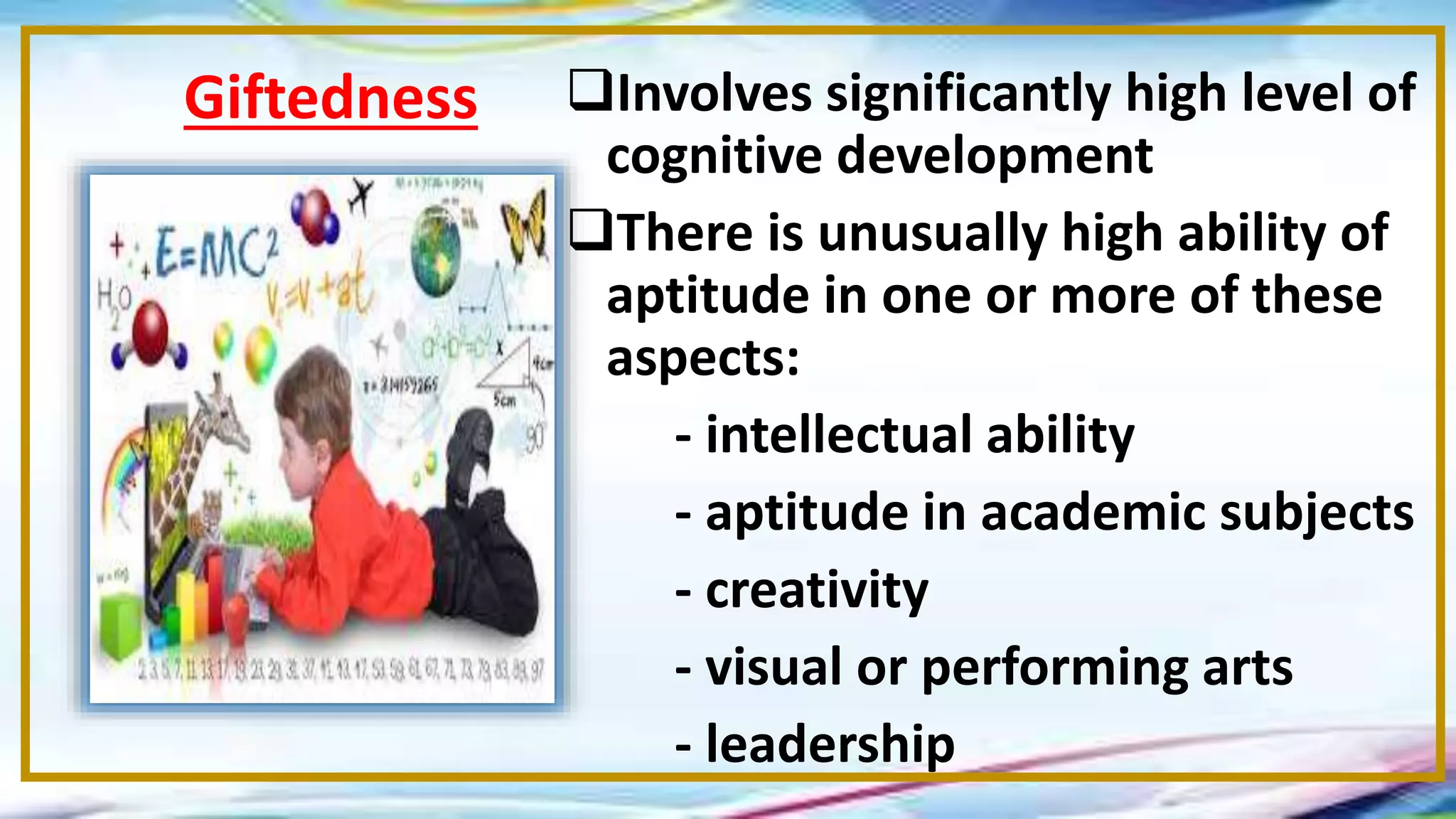 Involves significantly high level of
cognitive development
There is unusually high ability of
aptitude in one or more of these
aspects:
- intellectual ability
- aptitude in academic subjects
- creativity
- visual or performing arts
- leadership
Giftedness
 