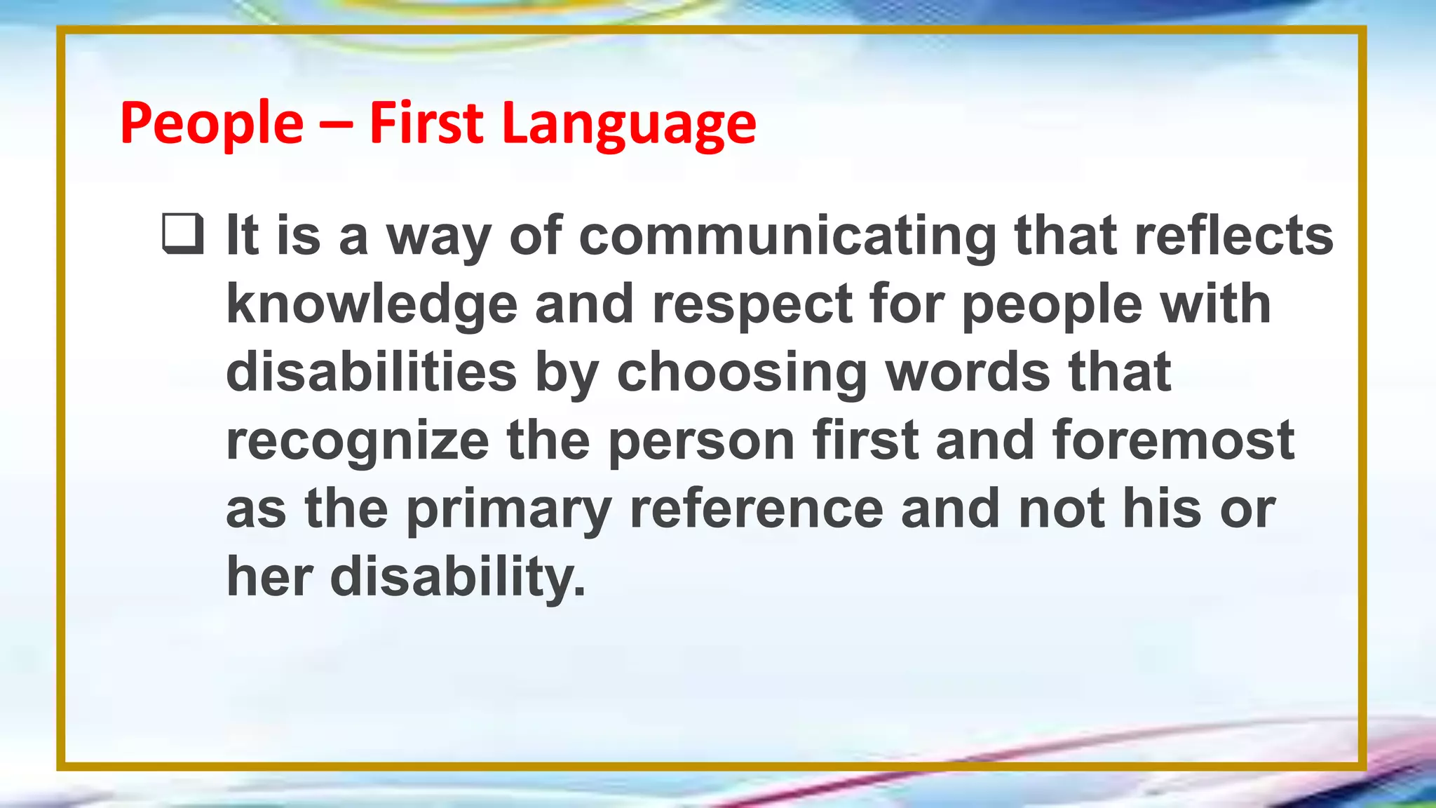 People – First Language
 It is a way of communicating that reflects
knowledge and respect for people with
disabilities by choosing words that
recognize the person first and foremost
as the primary reference and not his or
her disability.
 