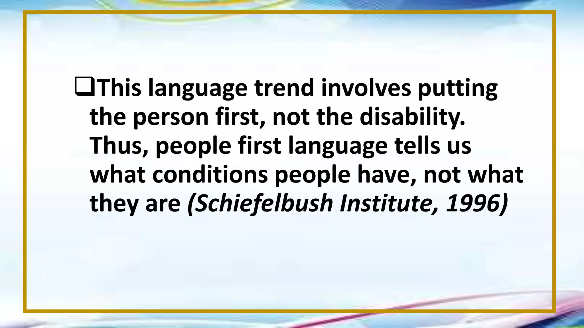 This language trend involves putting
the person first, not the disability.
Thus, people first language tells us
what conditions people have, not what
they are (Schiefelbush Institute, 1996)
 