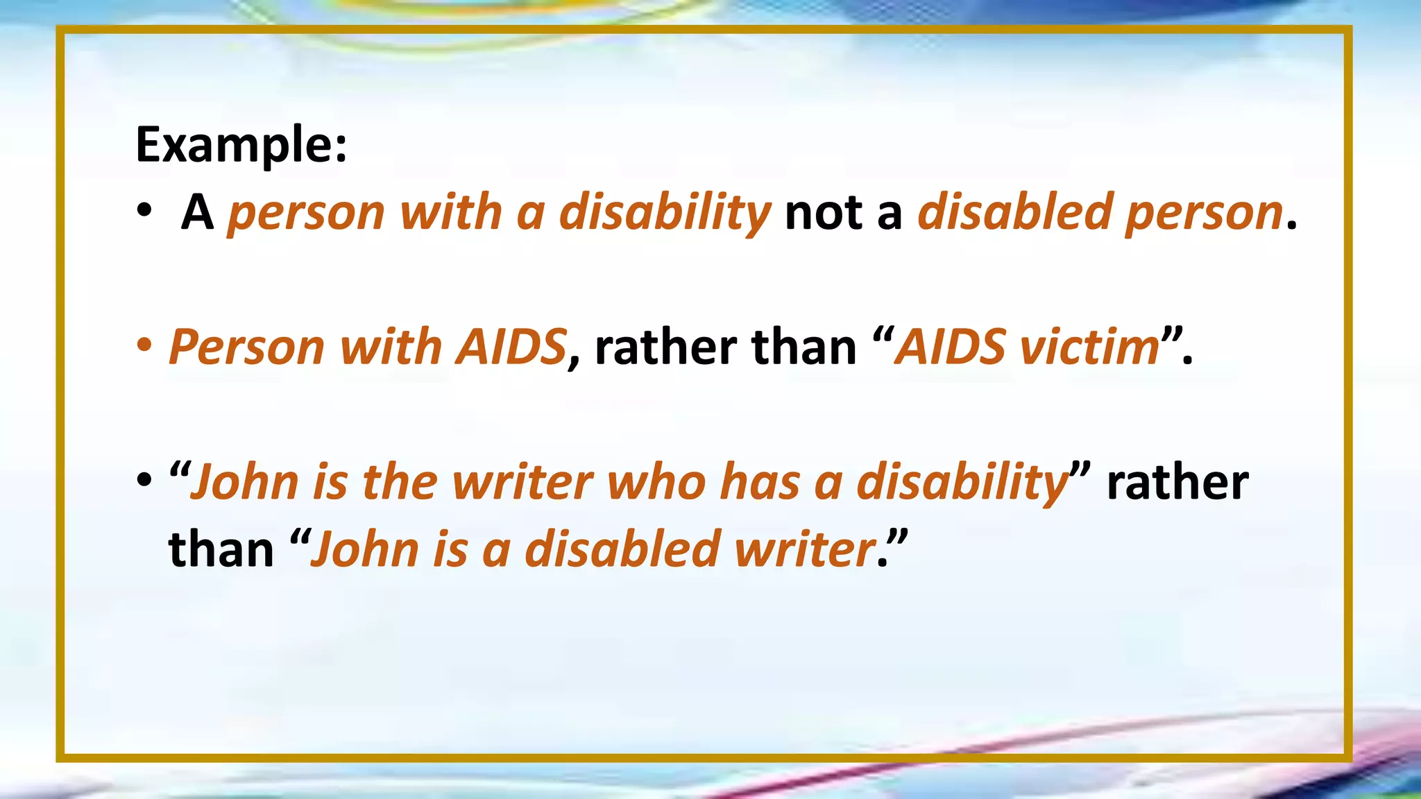 Example:
• A person with a disability not a disabled person.
• Person with AIDS, rather than “AIDS victim”.
• “John is the writer who has a disability” rather
than “John is a disabled writer.”
 