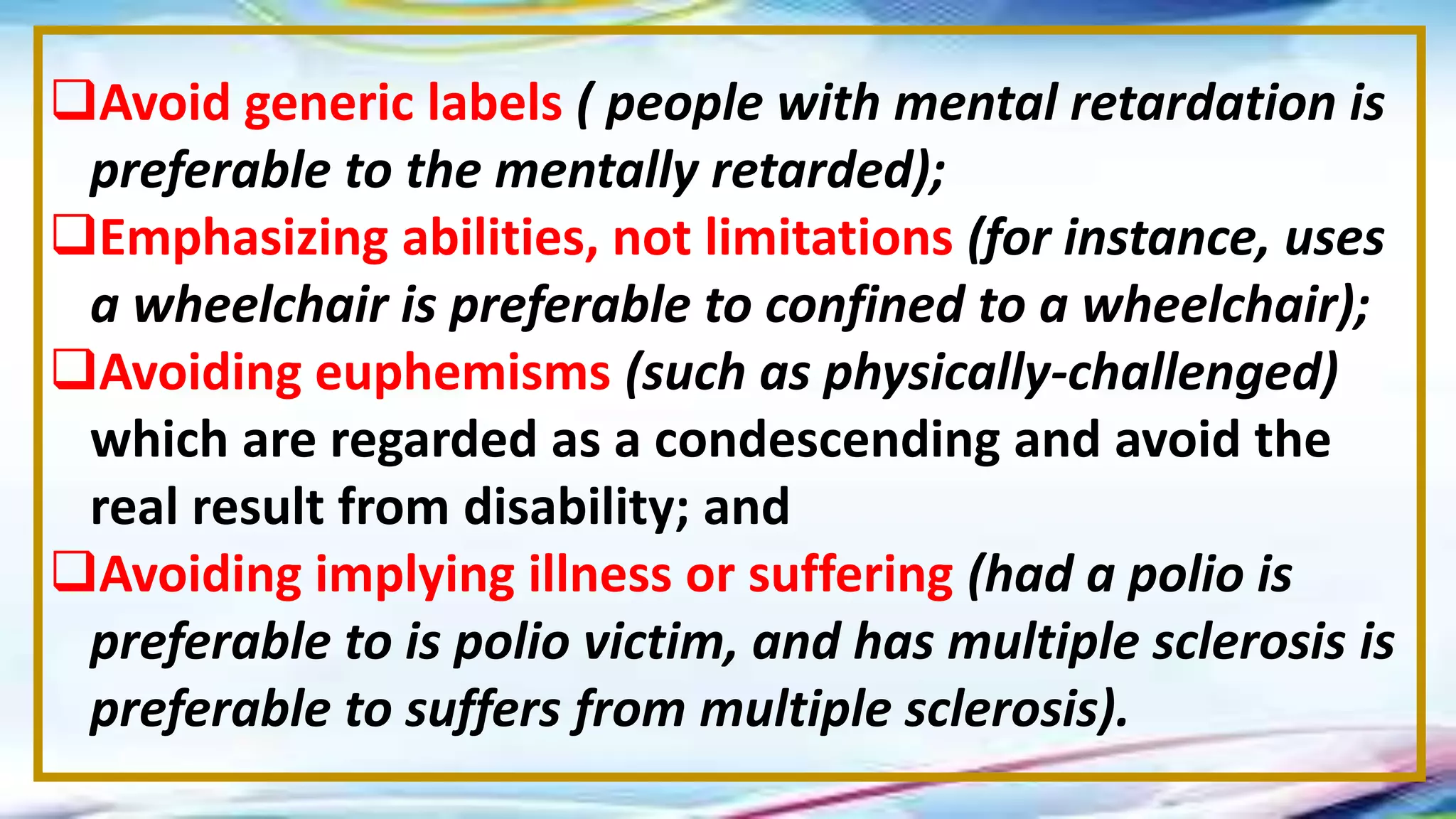 Avoid generic labels ( people with mental retardation is
preferable to the mentally retarded);
Emphasizing abilities, not limitations (for instance, uses
a wheelchair is preferable to confined to a wheelchair);
Avoiding euphemisms (such as physically-challenged)
which are regarded as a condescending and avoid the
real result from disability; and
Avoiding implying illness or suffering (had a polio is
preferable to is polio victim, and has multiple sclerosis is
preferable to suffers from multiple sclerosis).
 
