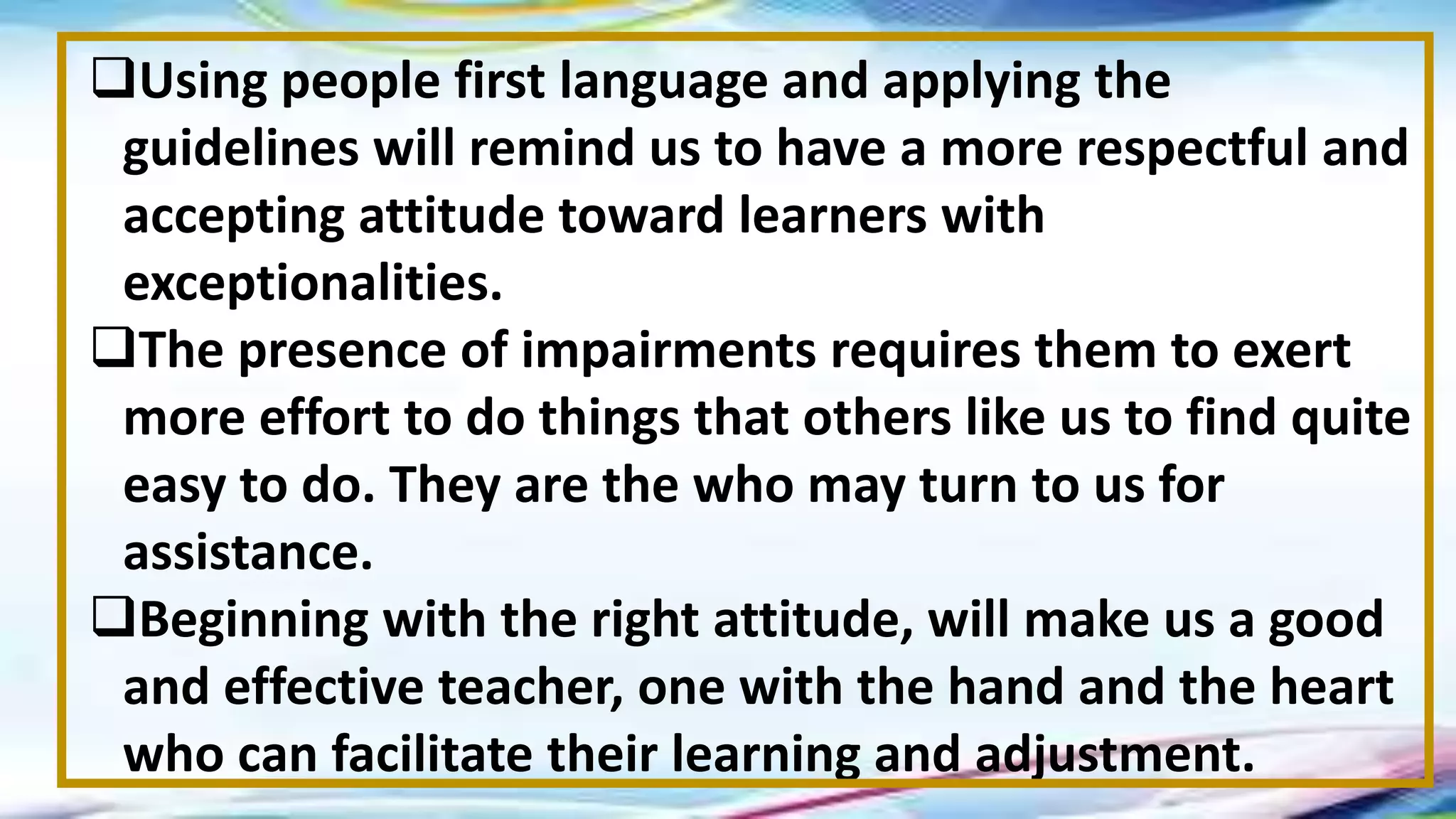 Using people first language and applying the
guidelines will remind us to have a more respectful and
accepting attitude toward learners with
exceptionalities.
The presence of impairments requires them to exert
more effort to do things that others like us to find quite
easy to do. They are the who may turn to us for
assistance.
Beginning with the right attitude, will make us a good
and effective teacher, one with the hand and the heart
who can facilitate their learning and adjustment.
 