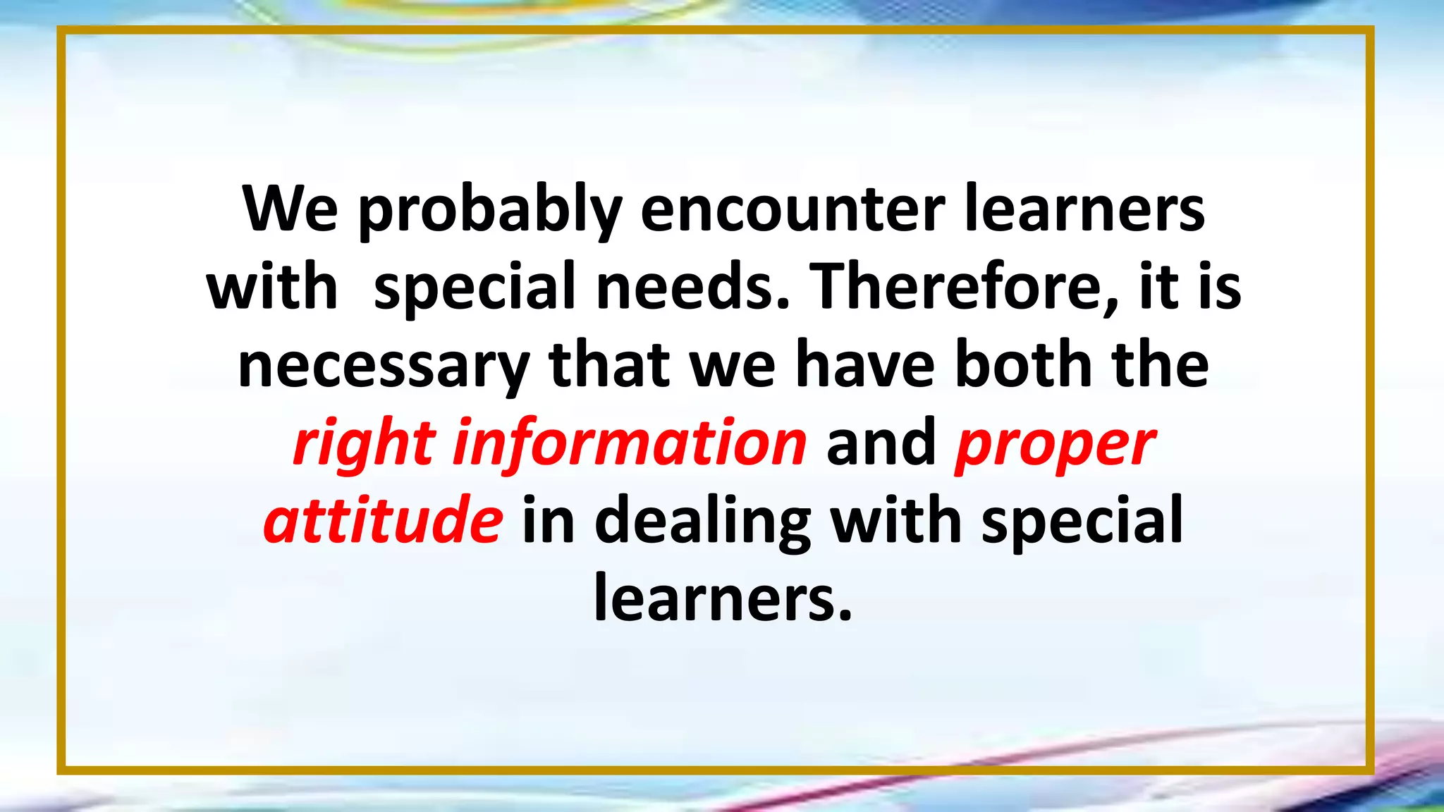 We probably encounter learners
with special needs. Therefore, it is
necessary that we have both the
right information and proper
attitude in dealing with special
learners.
 