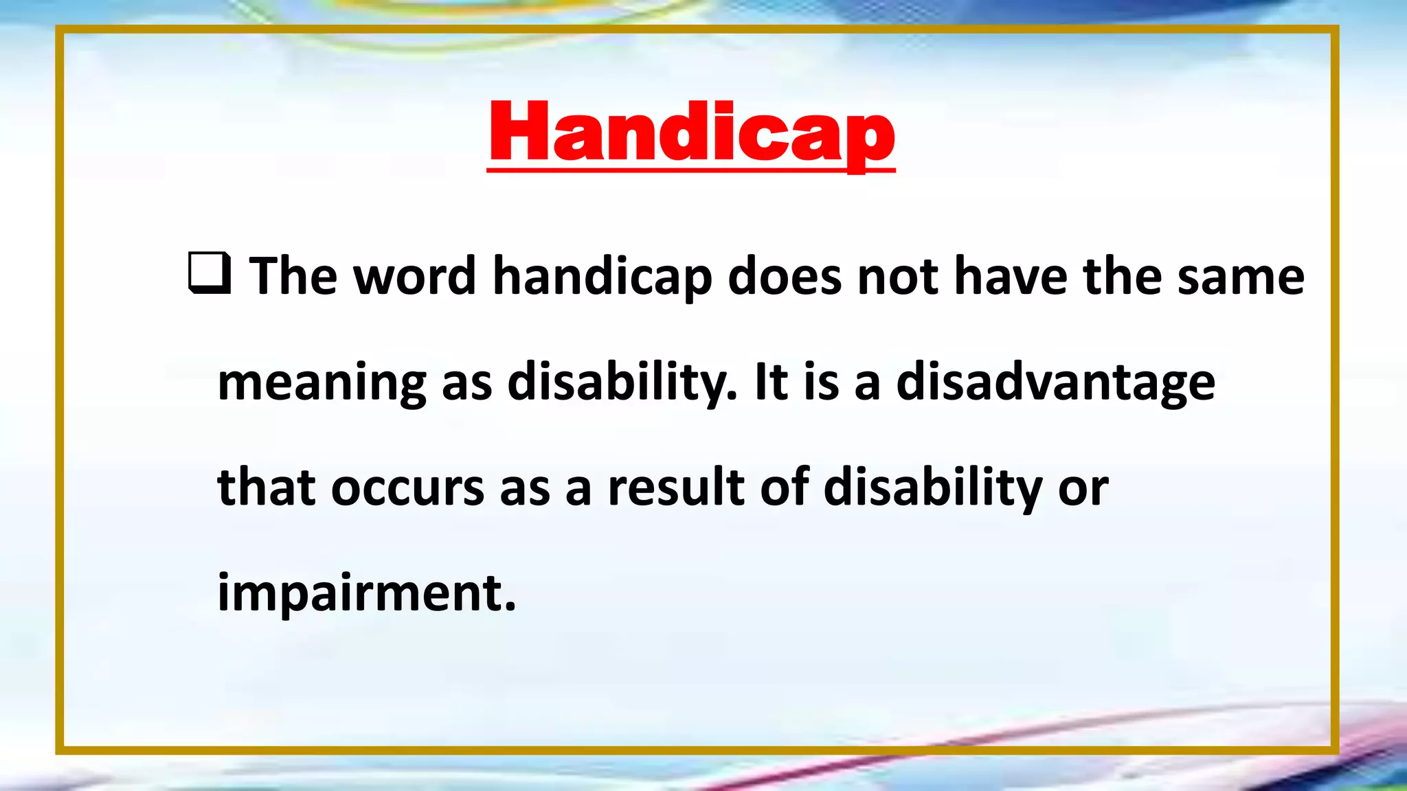 Handicap
 The word handicap does not have the same
meaning as disability. It is a disadvantage
that occurs as a result of disability or
impairment.
 