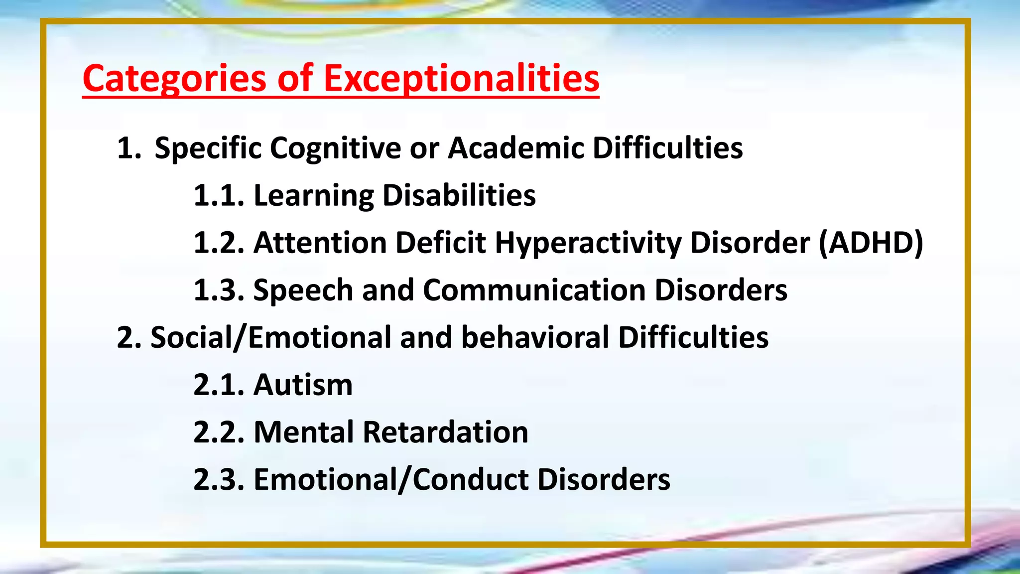 1. Specific Cognitive or Academic Difficulties
1.1. Learning Disabilities
1.2. Attention Deficit Hyperactivity Disorder (ADHD)
1.3. Speech and Communication Disorders
2. Social/Emotional and behavioral Difficulties
2.1. Autism
2.2. Mental Retardation
2.3. Emotional/Conduct Disorders
Categories of Exceptionalities
 