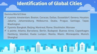 Identification of Global Cities
16
Gamma World Cities
 6 points: Amsterdam, Boston, Caracas, Dallas, Dusseldorf, Geneva, Houston,
Jakarta, Johannesburg, Melbourne, Osaka, Prague, Santiago, Taipei,
Washington
 5 points: Bangkok, Beijing, Montreal, Rome, Stockholm, Warsaw
 4 points: Atlanta, Barcelona, Berlin, Budapest, Buenos Aires, Copenhagen,
Hamburg, Istanbul, Kuala Lumpur, Manila, Miami, Minneapolis, Munich,
Shanghai
 