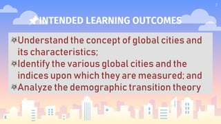 📌INTENDED LEARNING OUTCOMES
2
Understand the concept of global cities and
its characteristics;
Identify the various global cities and the
indices upon which they are measured; and
Analyze the demographic transition theory
 