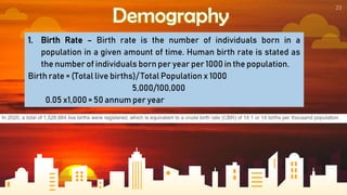 23
Demography
1. Birth Rate – Birth rate is the number of individuals born in a
population in a given amount of time. Human birth rate is stated as
the number of individuals born per year per 1000 in the population.
Birth rate = (Total live births)/ Total Population x 1000
5,000/100,000
0.05 x1,000 = 50 annum per year
 