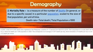 24
Demography
2. Mortality Rate – is a measure of the number of deaths (in general, or
due to a specific cause) in a particular population, scaled to the size of
that population, per unit of time.
Death rate = Total death / Total Population x 1000
 