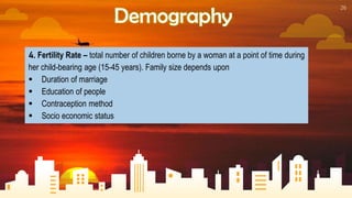26
Demography
4. Fertility Rate – total number of children borne by a woman at a point of time during
her child-bearing age (15-45 years). Family size depends upon
 Duration of marriage
 Education of people
 Contraception method
 Socio economic status
 