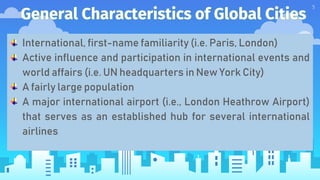 General Characteristics of Global Cities
5
International, first-name familiarity (i.e. Paris, London)
Active influence and participation in international events and
world affairs (i.e. UN headquarters in New York City)
A fairly large population
A major international airport (i.e., London Heathrow Airport)
that serves as an established hub for several international
airlines
 