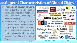 General Characteristics of Global Cities
9
Presence of several powerful
and influential media outlets
with an international reach (i.e.,
The New York Times, Agence
France-Presse)
Presence of a major sports
facilities, home teams in major
league sports, and the ability
and historical experience to
host international sporting
events (i.e. Olympics, World
Cups)
 