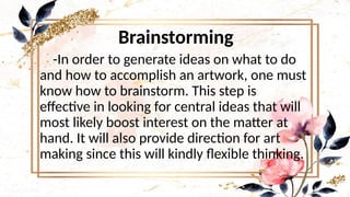 Brainstorming
-In order to generate ideas on what to do
and how to accomplish an artwork, one must
know how to brainstorm. This step is
effective in looking for central ideas that will
most likely boost interest on the matter at
hand. It will also provide direction for art
making since this will kindly flexible thinking.
 