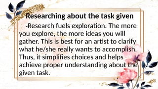 Researching about the task given
-Research fuels exploration. The more
you explore, the more ideas you will
gather. This is best for an artist to clarify
what he/she really wants to accomplish.
Thus, it simplifies choices and helps
achieve proper understanding about the
given task.
 