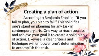 Creating a plan of action
According to Benjamin Franklin, “If you
fail to plan, you plan to fail.” This solidifies
one’s stand on planning for any task in
contemporary arts. One way to reach success
and achieve your goal is to create a solid plan
of action. Likewise, a clear criteria and
technique will empower one’s determination
to accomplish the task.
 