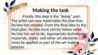 Making the task
-Finally, this step is the “doing” part.
The artist can now materialize the plan that
he/she has created. From the final idea to the
final plan, he/she must strictly follow what
he/she has set to do. Appropriate techniques,
materials, styles, and other art elements
must be applied as part of the art making
process
 