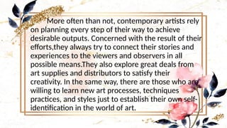 More often than not, contemporary artists rely
on planning every step of their way to achieve
desirable outputs. Concerned with the result of their
efforts,they always try to connect their stories and
experiences to the viewers and observers in all
possible means.They also explore great deals from
art supplies and distributors to satisfy their
creativity. In the same way, there are those who are
willing to learn new art processes, techniques
practices, and styles just to establish their own self-
identification in the world of art.
 