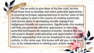 • For an artist to give blow of his/her craft, he/she
must know how to develop and select potential approaches
in ensuring technique appropriateness in his/her state of the
art.This aspect is vital in the course of creating systematic
and concise plans in developing socially engaged but
indigenous-friendly art expressions. Significantly, this module
will help you generate effective approaches in selecting
potential techniques for targeted artworks. Student like you
will acquire deeper understanding and appreciation of many
different approaches that can be employed in any chosen art
activity. In the same way, this lesson will aid you, in the long
run, to be independent in refining your artistic work.
 