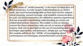 •
The sense of “artistic knowing” is the heart of integrative art-
based processes. In order to gain understanding on an artist’s
work, one must be knowledgeable on how does his/her outputs
reveal meaning, unravel message, and establish communication.
As such, art-based researches are utilized to examine experiences
that are essential in developing understanding on certain art-
related phenomena. However, this matter is only an obvious
concern for those researchers who use art as means of scientific
enquiry. And, not to give light on the act of researching about art
technique approaches, and processes. Simply put, our focus in
this module will be on the “HOWs” of investigating about
contemporary art techniques and performance practices.
 