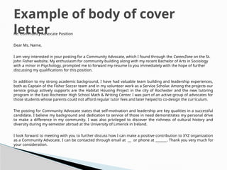 Re: Community Advocate Position
Dear Ms. Name,
I am very interested in your posting for a Community Advocate, which I found through the CareerZone on the St.
John Fisher website. My enthusiasm for community building along with my recent Bachelor of Arts in Sociology
with a minor in Psychology, prompted me to forward my resume to you immediately with the hope of further
discussing my qualifications for this position.
In addition to my strong academic background, I have had valuable team building and leadership experiences,
both as Captain of the Fisher Soccer team and in my volunteer work as a Service Scholar. Among the projects our
service group actively supports are the Habitat Housing Project in the city of Rochester and the new tutoring
program in the East Rochester High School Math & Writing Center. I was part of an active group of advocates for
those students whose parents could not afford regular tutor fees and later helped to co-design the curriculum.
The posting for Community Advocate states that self-motivation and leadership are key qualities in a successful
candidate. I believe my background and dedication to service of those in need demonstrates my personal drive
to make a difference in my community. I was also privileged to discover the richness of cultural history and
diversity during my semester abroad at the University of Limerick in Ireland.
I look forward to meeting with you to further discuss how I can make a positive contribution to XYZ organization
as a Community Advocate. I can be contacted through email at or phone at __ . Thank you very much for
your consideration.
Example of body of cover
letter
 
