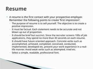  A resume is the first contact with your prospective employer.
Remember the following points to create ‘first impression’:
◦ The purpose of resume is to sell yourself. The objective is to create a
positive impression.
◦ It must be factual. Each statement needs to be accurate and not
blown up out of proportion.
◦ It should be brief but succinct. Since the recruiter screens 100s of job
applications, they spend no more than 30 seconds on each resume.
◦ It should have future oriented approach. Concrete verbs such as
accomplished, achieved, completed, conceived, conducted,
implemented, developed etc. present your work experience in a real-
life manner. Avoid weak verbs such as attempted, tried etc.
◦ Select a simple, readable, professional font.
Resume
 