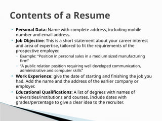  Personal Data: Name with complete address, including mobile
number and email address.
 Job Objective: This is a short statement about your career interest
and area of expertise, tailored to fit the requirements of the
prospective employer.
◦ Example: “Position in personal sales in a medium sized manufacturing
firm”
◦ “A public relation position requiring well developed communication,
administrative and computer skills”
 Work Experience: give the date of starting and finishing the job you
had. Add the name and the address of the earlier company or
employer.
 Educational Qualifications: A list of degrees with names of
universities/institutions and courses. Include dates with
grades/percentage to give a clear idea to the recruiter.
Contents of a Resume
 